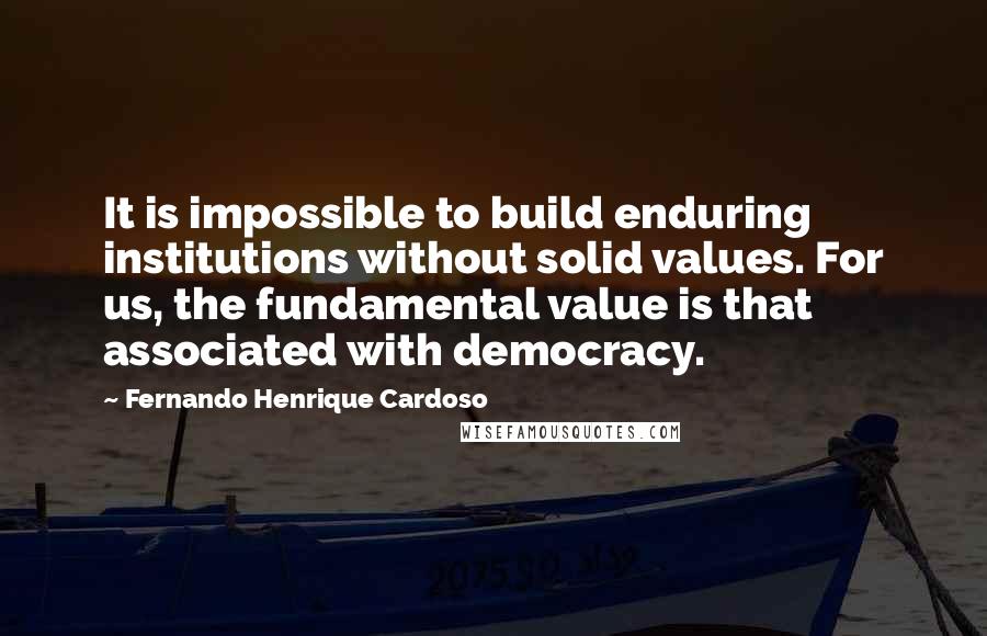 Fernando Henrique Cardoso Quotes: It is impossible to build enduring institutions without solid values. For us, the fundamental value is that associated with democracy.