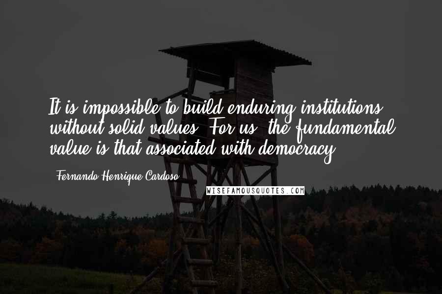 Fernando Henrique Cardoso Quotes: It is impossible to build enduring institutions without solid values. For us, the fundamental value is that associated with democracy.