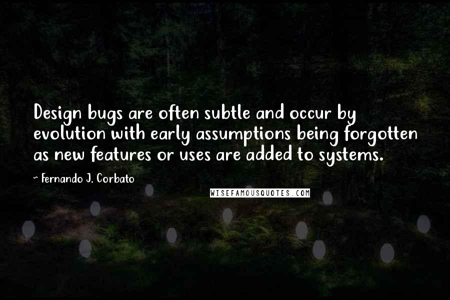 Fernando J. Corbato Quotes: Design bugs are often subtle and occur by evolution with early assumptions being forgotten as new features or uses are added to systems.