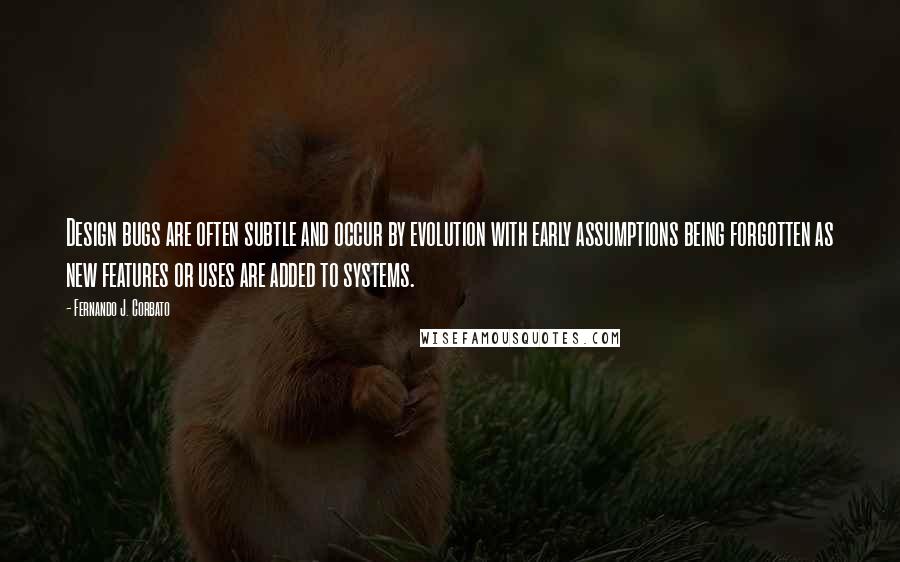 Fernando J. Corbato Quotes: Design bugs are often subtle and occur by evolution with early assumptions being forgotten as new features or uses are added to systems.