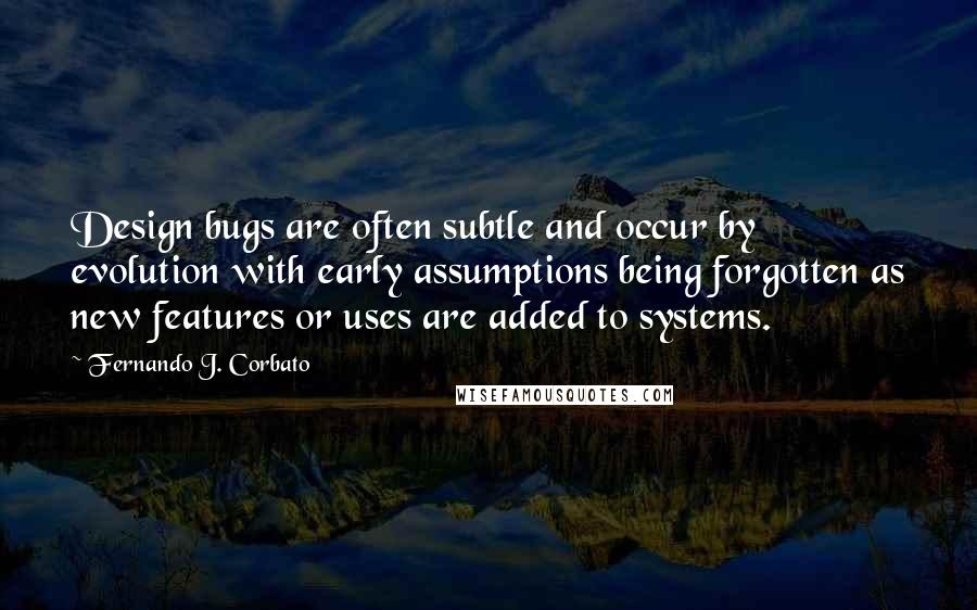 Fernando J. Corbato Quotes: Design bugs are often subtle and occur by evolution with early assumptions being forgotten as new features or uses are added to systems.