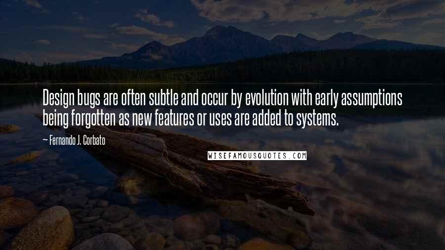 Fernando J. Corbato Quotes: Design bugs are often subtle and occur by evolution with early assumptions being forgotten as new features or uses are added to systems.