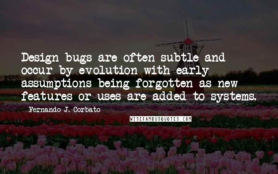 Fernando J. Corbato Quotes: Design bugs are often subtle and occur by evolution with early assumptions being forgotten as new features or uses are added to systems.