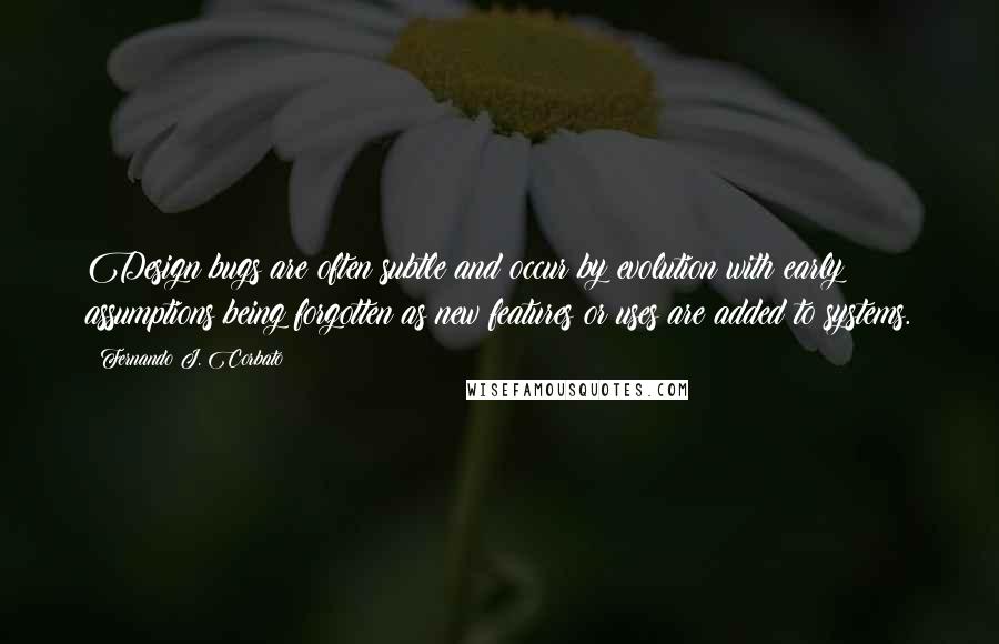 Fernando J. Corbato Quotes: Design bugs are often subtle and occur by evolution with early assumptions being forgotten as new features or uses are added to systems.
