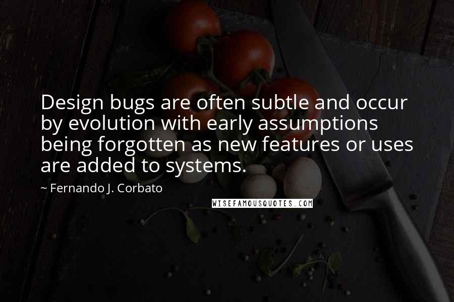 Fernando J. Corbato Quotes: Design bugs are often subtle and occur by evolution with early assumptions being forgotten as new features or uses are added to systems.