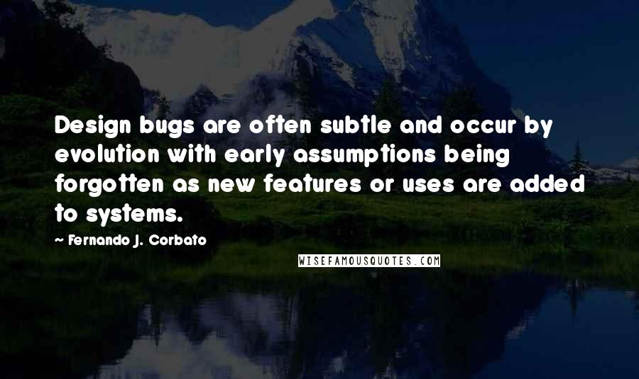 Fernando J. Corbato Quotes: Design bugs are often subtle and occur by evolution with early assumptions being forgotten as new features or uses are added to systems.