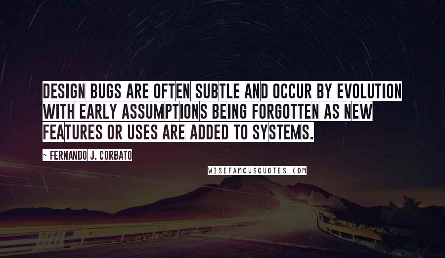 Fernando J. Corbato Quotes: Design bugs are often subtle and occur by evolution with early assumptions being forgotten as new features or uses are added to systems.