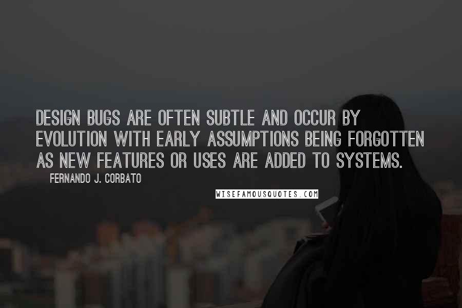 Fernando J. Corbato Quotes: Design bugs are often subtle and occur by evolution with early assumptions being forgotten as new features or uses are added to systems.