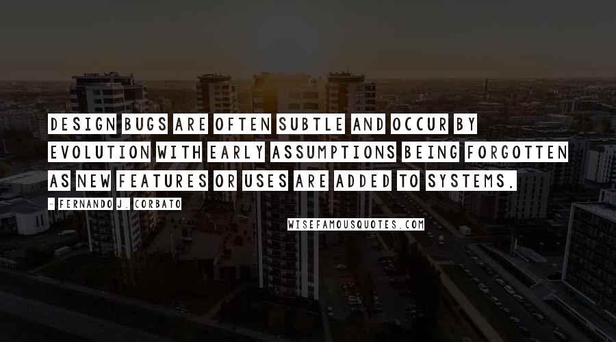 Fernando J. Corbato Quotes: Design bugs are often subtle and occur by evolution with early assumptions being forgotten as new features or uses are added to systems.