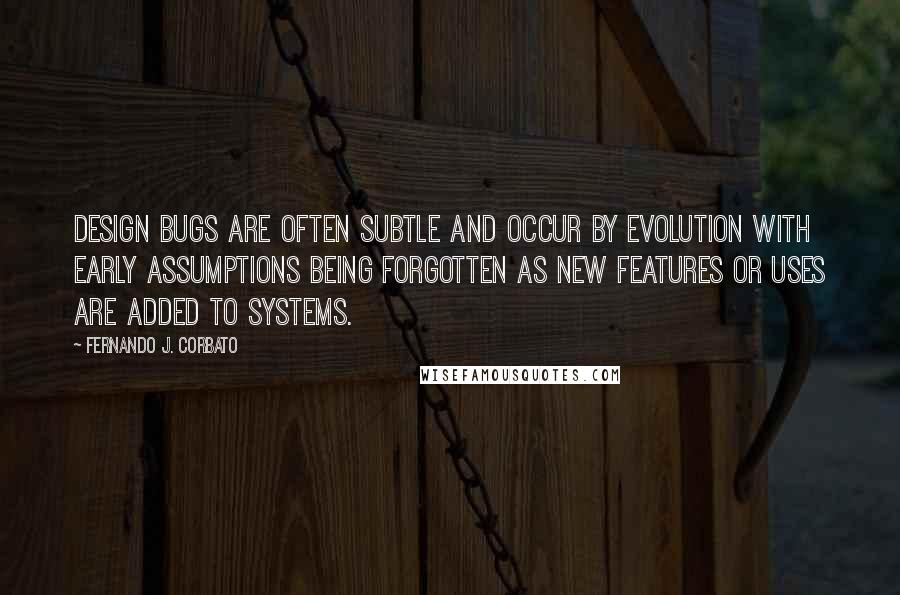 Fernando J. Corbato Quotes: Design bugs are often subtle and occur by evolution with early assumptions being forgotten as new features or uses are added to systems.