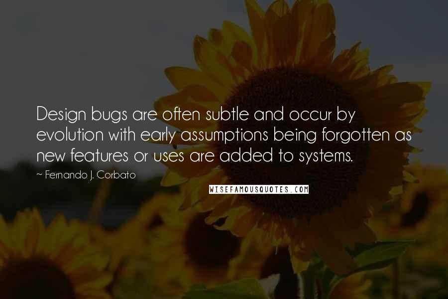 Fernando J. Corbato Quotes: Design bugs are often subtle and occur by evolution with early assumptions being forgotten as new features or uses are added to systems.