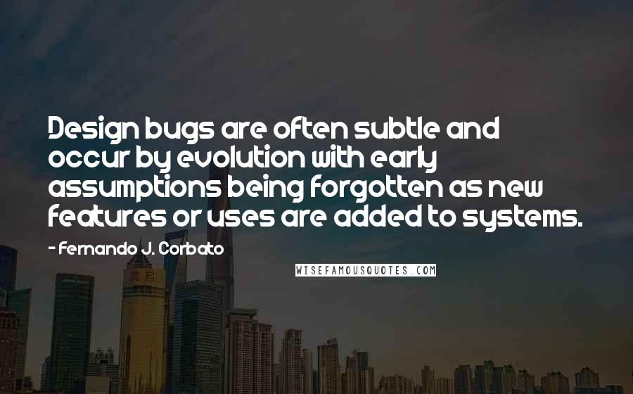 Fernando J. Corbato Quotes: Design bugs are often subtle and occur by evolution with early assumptions being forgotten as new features or uses are added to systems.