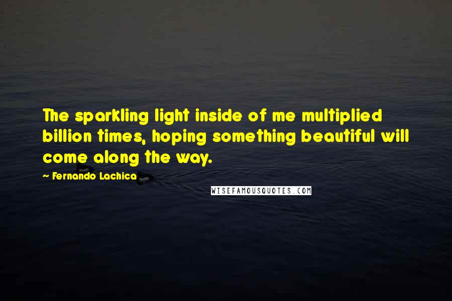 Fernando Lachica Quotes: The sparkling light inside of me multiplied billion times, hoping something beautiful will come along the way.