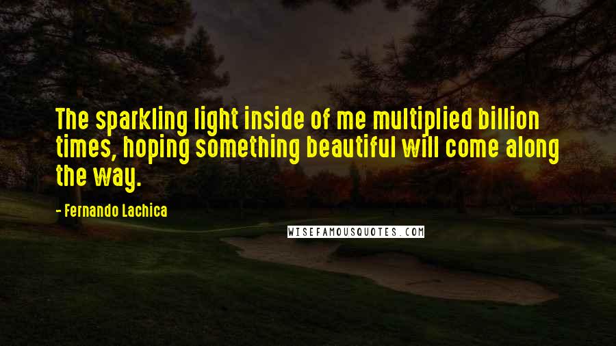 Fernando Lachica Quotes: The sparkling light inside of me multiplied billion times, hoping something beautiful will come along the way.