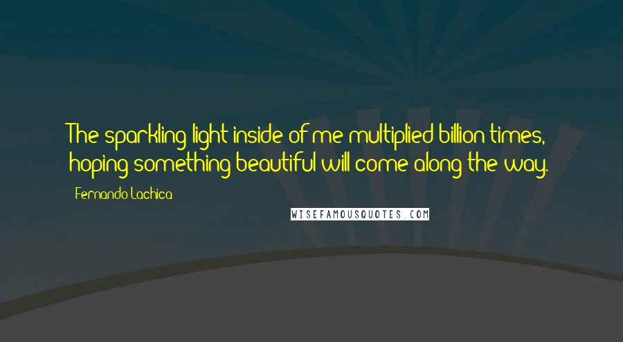 Fernando Lachica Quotes: The sparkling light inside of me multiplied billion times, hoping something beautiful will come along the way.