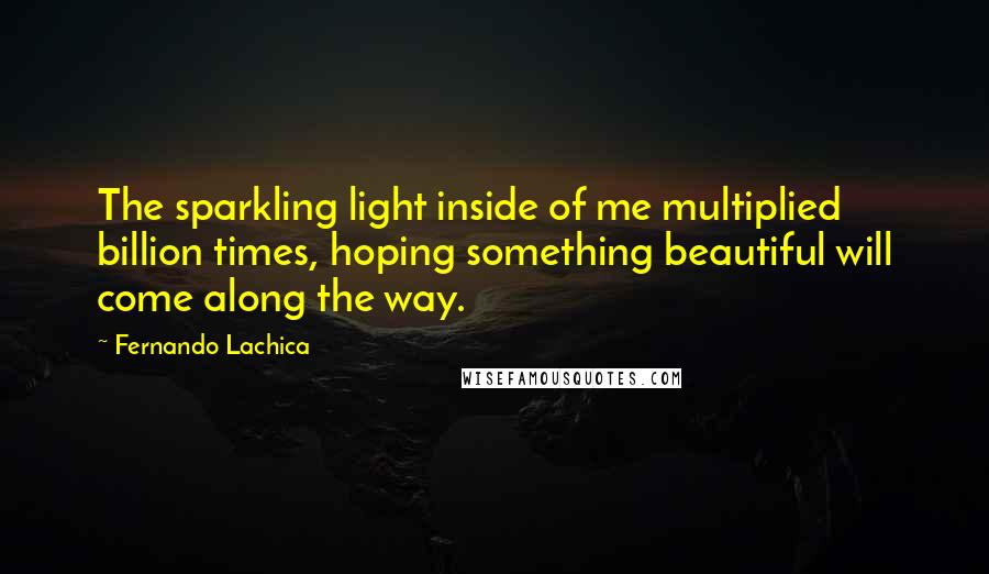 Fernando Lachica Quotes: The sparkling light inside of me multiplied billion times, hoping something beautiful will come along the way.