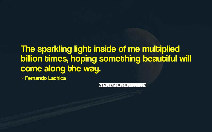 Fernando Lachica Quotes: The sparkling light inside of me multiplied billion times, hoping something beautiful will come along the way.