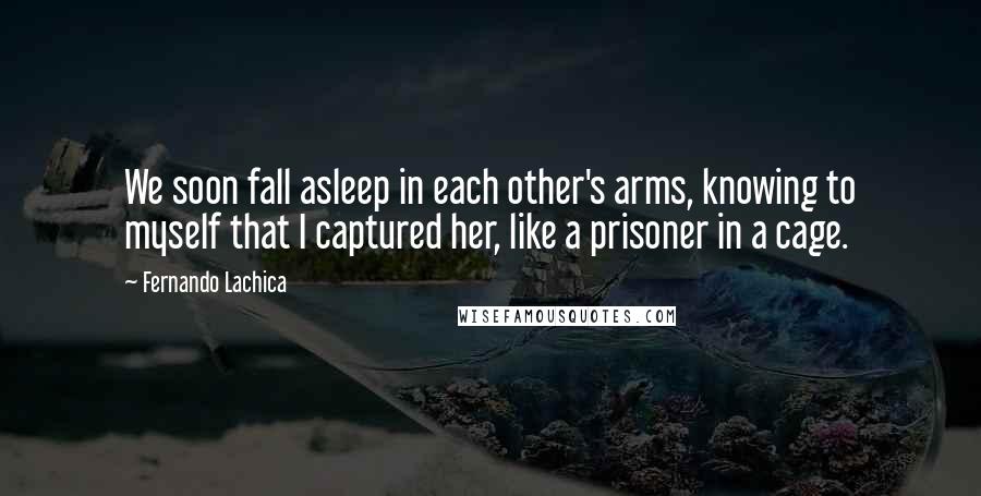 Fernando Lachica Quotes: We soon fall asleep in each other's arms, knowing to myself that I captured her, like a prisoner in a cage.