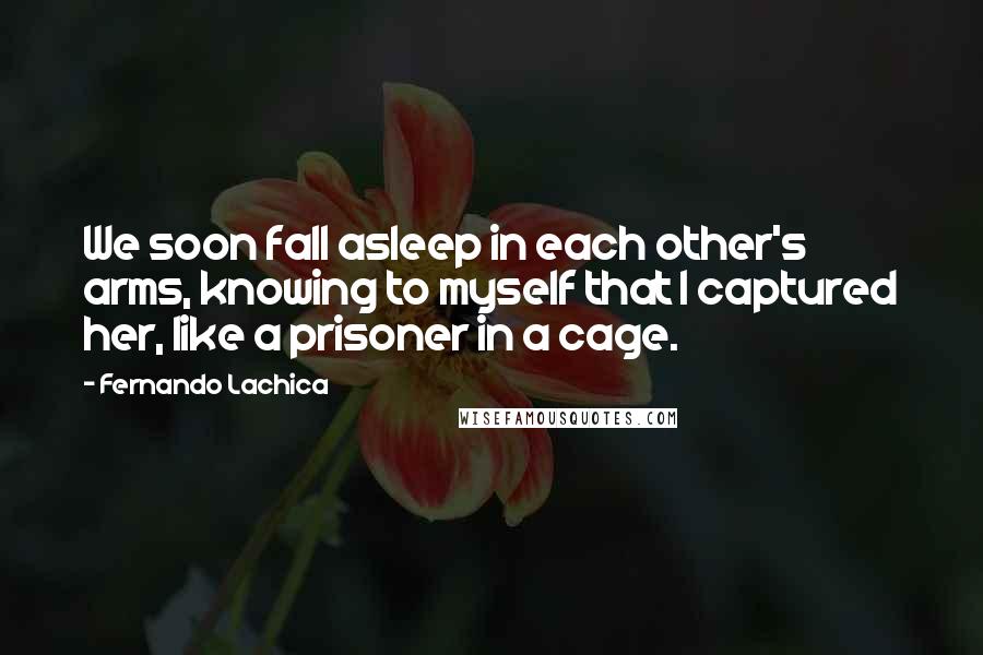 Fernando Lachica Quotes: We soon fall asleep in each other's arms, knowing to myself that I captured her, like a prisoner in a cage.