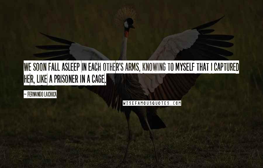 Fernando Lachica Quotes: We soon fall asleep in each other's arms, knowing to myself that I captured her, like a prisoner in a cage.