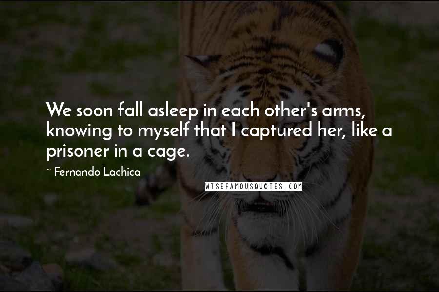 Fernando Lachica Quotes: We soon fall asleep in each other's arms, knowing to myself that I captured her, like a prisoner in a cage.