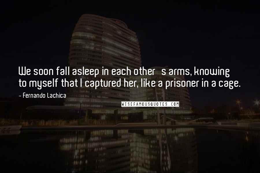 Fernando Lachica Quotes: We soon fall asleep in each other's arms, knowing to myself that I captured her, like a prisoner in a cage.