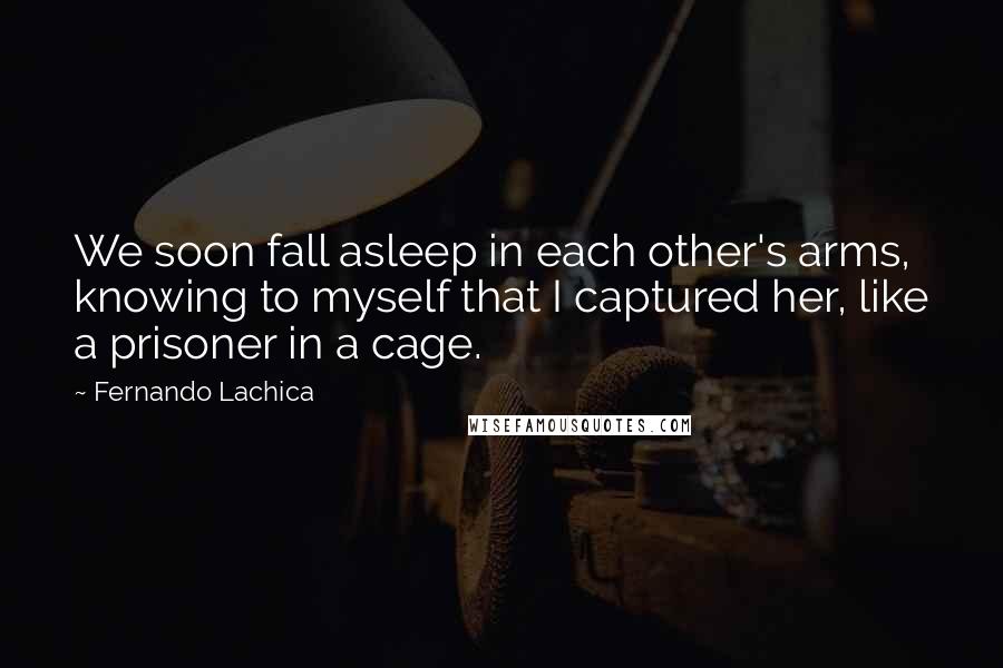 Fernando Lachica Quotes: We soon fall asleep in each other's arms, knowing to myself that I captured her, like a prisoner in a cage.