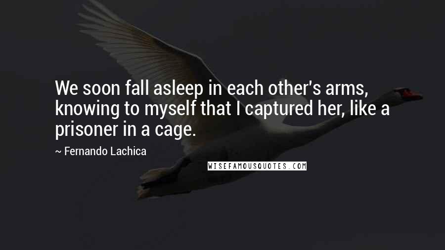 Fernando Lachica Quotes: We soon fall asleep in each other's arms, knowing to myself that I captured her, like a prisoner in a cage.