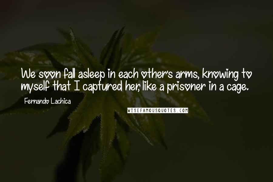 Fernando Lachica Quotes: We soon fall asleep in each other's arms, knowing to myself that I captured her, like a prisoner in a cage.