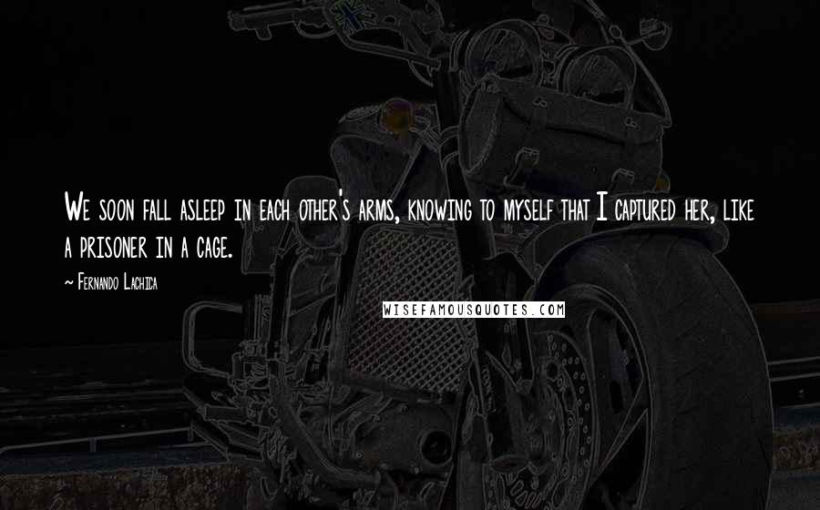 Fernando Lachica Quotes: We soon fall asleep in each other's arms, knowing to myself that I captured her, like a prisoner in a cage.