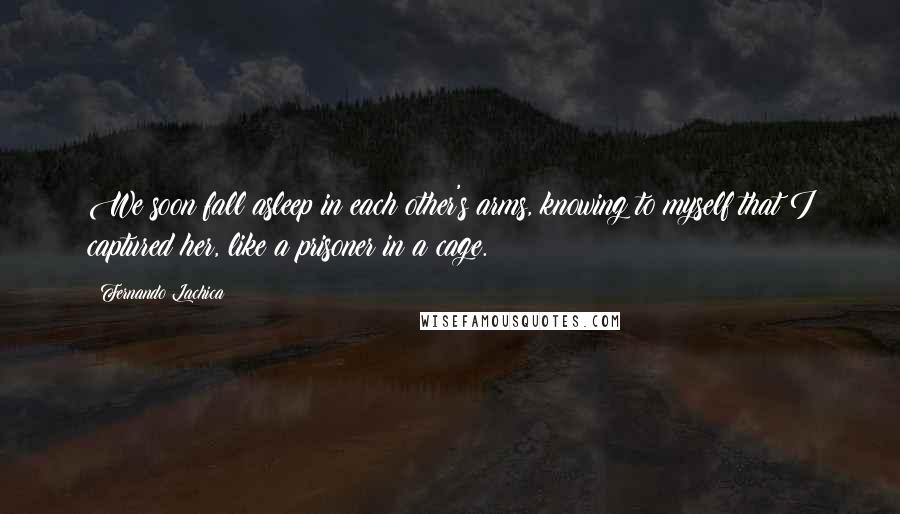 Fernando Lachica Quotes: We soon fall asleep in each other's arms, knowing to myself that I captured her, like a prisoner in a cage.