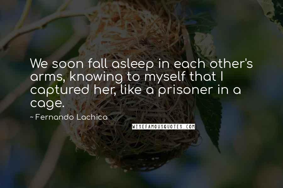 Fernando Lachica Quotes: We soon fall asleep in each other's arms, knowing to myself that I captured her, like a prisoner in a cage.