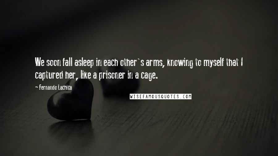 Fernando Lachica Quotes: We soon fall asleep in each other's arms, knowing to myself that I captured her, like a prisoner in a cage.