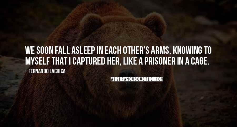 Fernando Lachica Quotes: We soon fall asleep in each other's arms, knowing to myself that I captured her, like a prisoner in a cage.