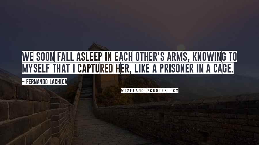 Fernando Lachica Quotes: We soon fall asleep in each other's arms, knowing to myself that I captured her, like a prisoner in a cage.
