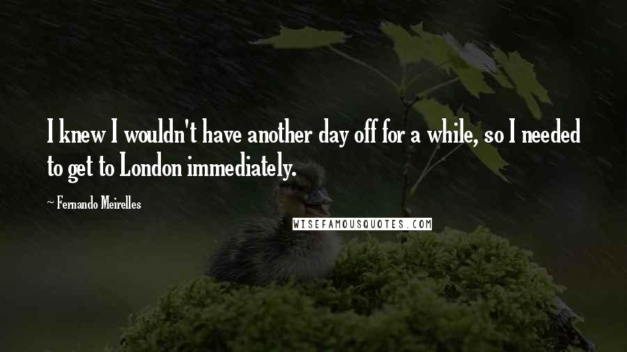 Fernando Meirelles Quotes: I knew I wouldn't have another day off for a while, so I needed to get to London immediately.