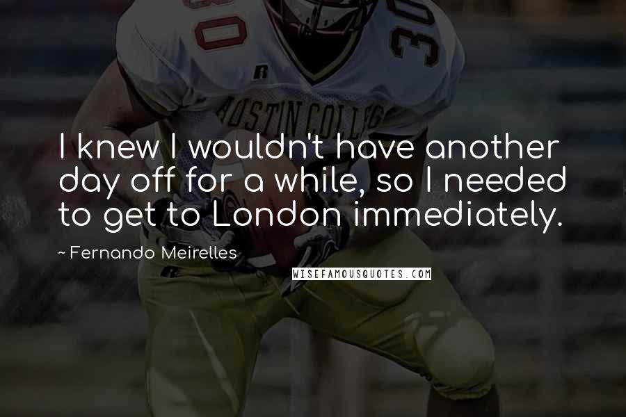 Fernando Meirelles Quotes: I knew I wouldn't have another day off for a while, so I needed to get to London immediately.