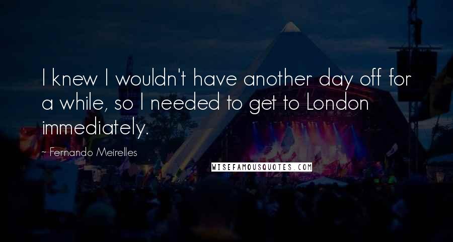 Fernando Meirelles Quotes: I knew I wouldn't have another day off for a while, so I needed to get to London immediately.