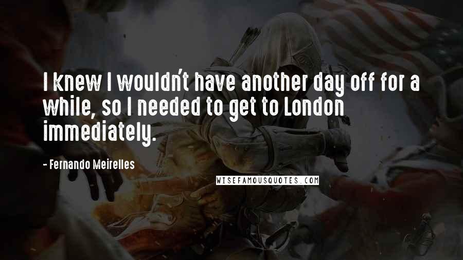 Fernando Meirelles Quotes: I knew I wouldn't have another day off for a while, so I needed to get to London immediately.