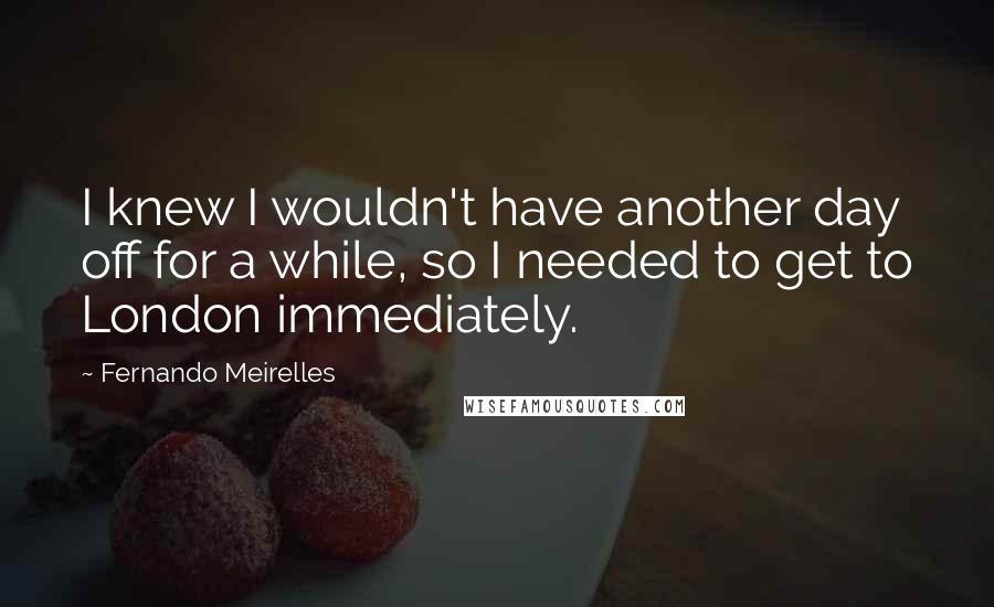 Fernando Meirelles Quotes: I knew I wouldn't have another day off for a while, so I needed to get to London immediately.