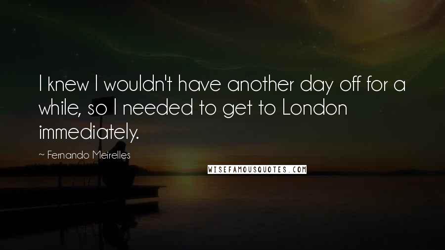 Fernando Meirelles Quotes: I knew I wouldn't have another day off for a while, so I needed to get to London immediately.