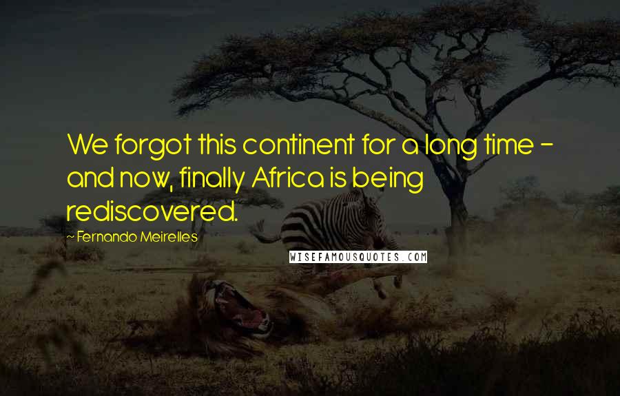 Fernando Meirelles Quotes: We forgot this continent for a long time - and now, finally Africa is being rediscovered.