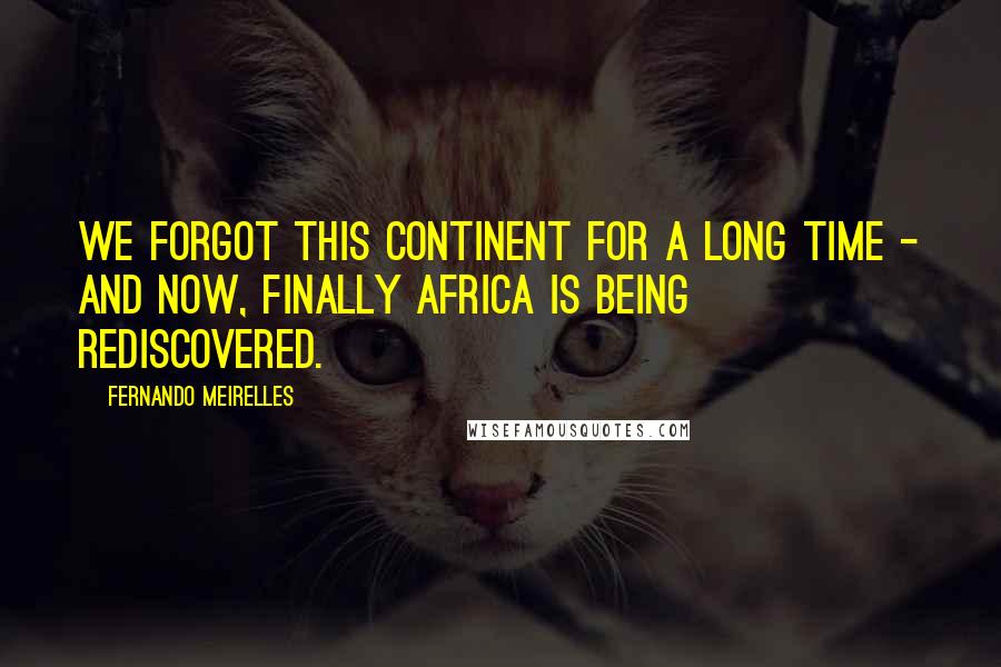 Fernando Meirelles Quotes: We forgot this continent for a long time - and now, finally Africa is being rediscovered.