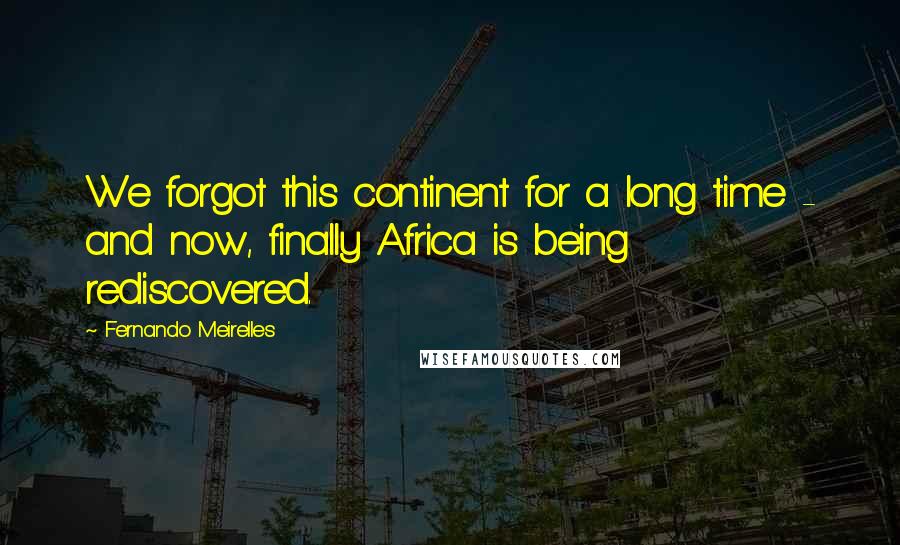Fernando Meirelles Quotes: We forgot this continent for a long time - and now, finally Africa is being rediscovered.
