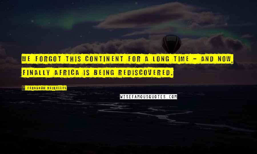 Fernando Meirelles Quotes: We forgot this continent for a long time - and now, finally Africa is being rediscovered.