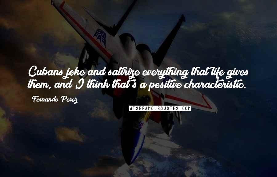 Fernando Perez Quotes: Cubans joke and satirize everything that life gives them, and I think that's a positive characteristic.