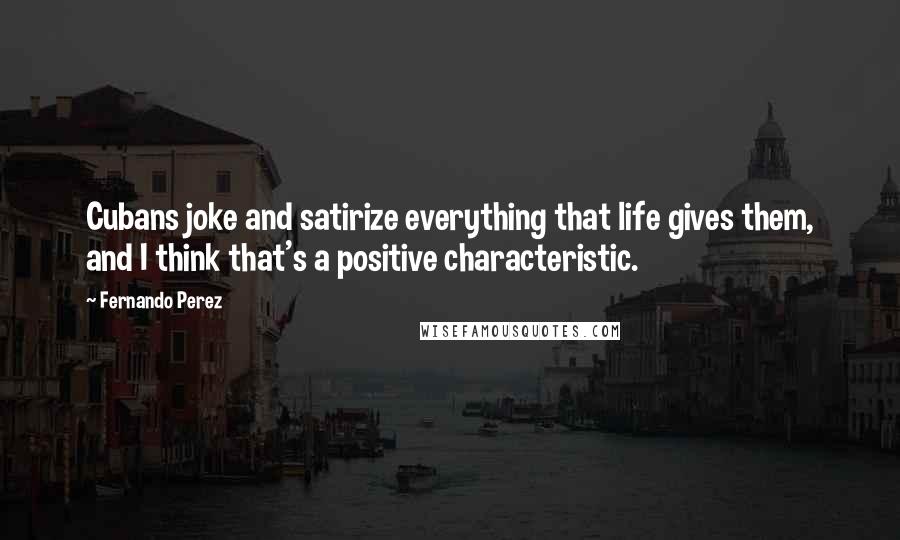 Fernando Perez Quotes: Cubans joke and satirize everything that life gives them, and I think that's a positive characteristic.