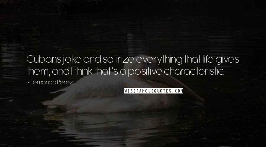 Fernando Perez Quotes: Cubans joke and satirize everything that life gives them, and I think that's a positive characteristic.