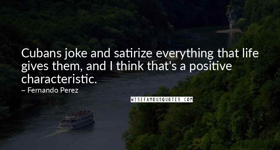 Fernando Perez Quotes: Cubans joke and satirize everything that life gives them, and I think that's a positive characteristic.