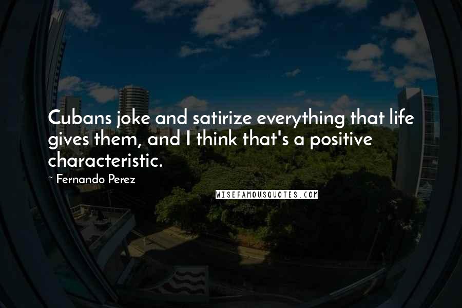 Fernando Perez Quotes: Cubans joke and satirize everything that life gives them, and I think that's a positive characteristic.